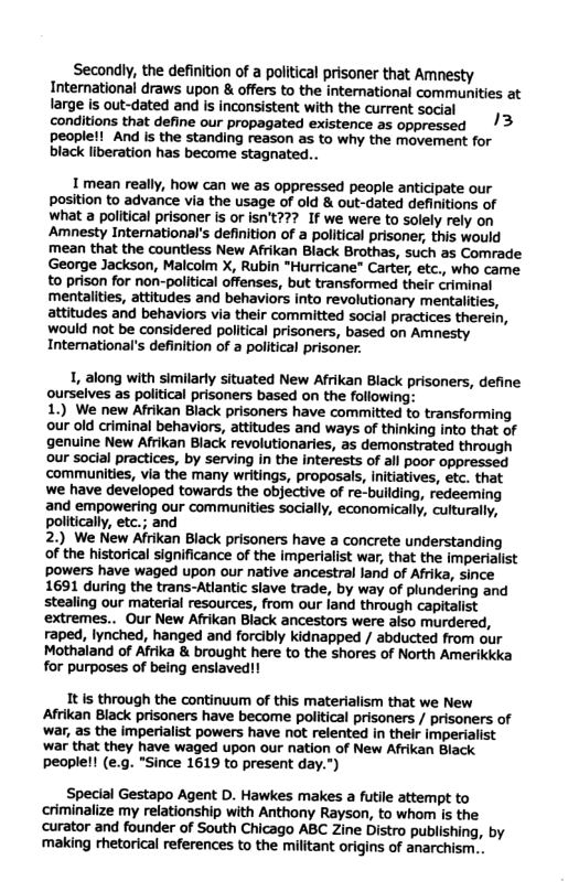 Secondly, the defintion of a political prisoner that Amnesty International draws upon & offers to the intemational communities at large is out-dated and is inconsistent with the current social conditions that define our propagated existence as oppressed /3 peoplell”And Is the standing reason as o why the movement for black liberation has become stagnated...  1 mean really, how can we as oppressed people anticipate our position to advance via the usage of old & out-dated definitions of what a political prisoner is or isn’t??? If we were to solely rely on Amnesty International’s definition of a political prisoner, this would mean that the countless New Afrikan Black Brothas, such as Comrade George Jackson, Malcolm X, Rubin "Hurricane” Carter, etc., who came to prison for non-political offenses, but transformed their criminal mentalities, attitudes and behaviors into revolutionary mentalities, attitudes and behaviors via their committed social practices therein, Wwould not be considered political prisoners, based on Amnesty Intemational’s definition of a political prisoner.  1, along with similarty situated New Afrikan Black prisoners, define ourselves as political prisoners based on the following:  1.) We new Afrikan Black prisoners have committed to transforming our old criminal behaviors, attitudes and ways of thinking into that of genuine New Afrikan Black revolutionaries, as demonstrated through our social practices, by serving in the interests of all poor oppressed communities, via the many writings, proposals, Initiatives, etc. that we have developed towards the objective of re-building, redeeming and empowering our communities socially, economically, culturally, politically, etc.; and  2.) We New Afrikan Black prisoners have a concrete understanding of the historical significance of the imperialist war, that the imperialist powers have waged upon our native ancestral land of Afrika, since 1691 during the trans-Atiantic slave trade, by way of plundering and stealing our material resources, from our land through capitalist extremes.. Our New Afrikan Black ancestors were aiso murdered, raped, lynched, hanged and forcibly kidnapped / abducted from our Mothaland of Afrika & brought here to the shores of North Amerikkka for purposes of being enslaved!!  It s through the continuum of this materialism that we New Afrikan Black prisoners have become political prisoners / prisoners of war, as the imperialist powers have not relented in their imperialist war that they have waged upon our nation of New Afrikan Black peoplel! (e.g. "Since 1619 to present day.")  Special Gestapo Agent D. Hawkes makes a futile attempt to criminalize my relationship with Anthony Rayson, to whom is the ‘curator and founder of South Chicago ABC Zine Distro publishing, by ‘making rhetorical references to the militant origins of anarchism.. 